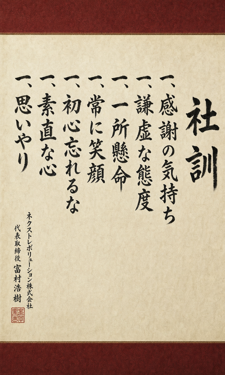 社訓：一、感謝の気持ち 一、謙虚な態度 一、一所懸命 一、常に笑顔 一、初心忘れるな 一、素直な心 一、思いやり ─ ネクストレボリューション株式会社 代表取締役 富村浩樹